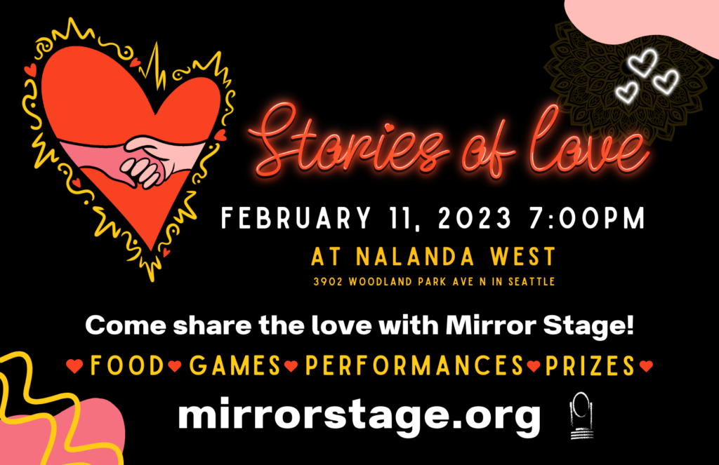 Stories of Love
February 11, 2023 at Nalanda West
3902 Woodland Park Ave N in Seattle
Come share the love with Mirror Stage!
Food, Games, Performances, Prizes
mirrorstage.org